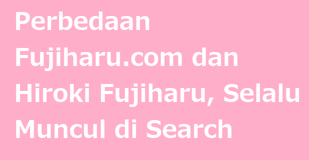 Perbedaan Fujiharu.com dan Hiroki Fujiharu, Selalu Muncul di Search Engine